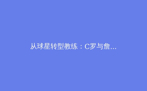 从球星转型教练：C罗与詹姆斯的商业帝国与体育传承新范式